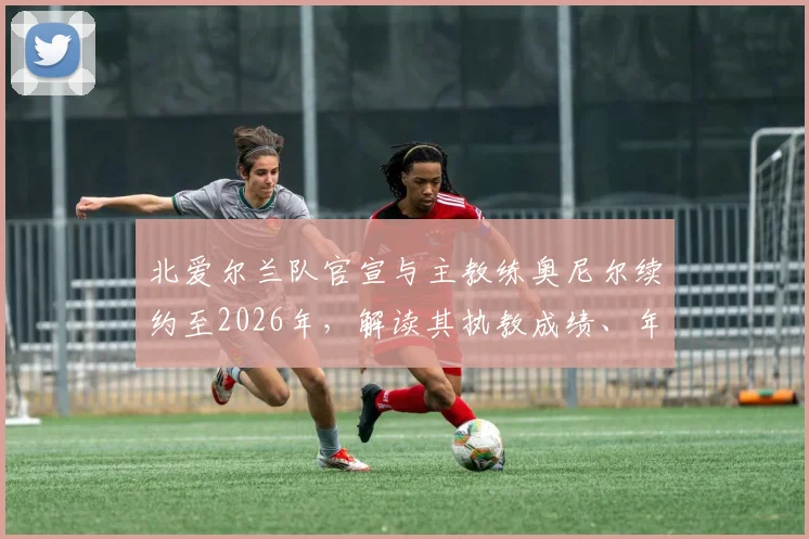 北爱尔兰队官宣与主教练奥尼尔续约至2026年，解读其执教成绩、年薪及对欧洲杯前景影响
