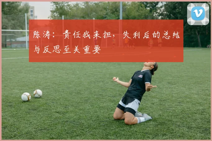 陈涛：责任我来担，失利后的总结与反思至关重要