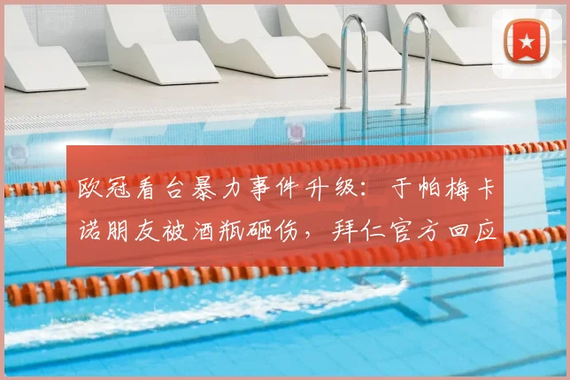 欧冠看台暴力事件升级：于帕梅卡诺朋友被酒瓶砸伤，拜仁官方回应及体育场安保问题解析