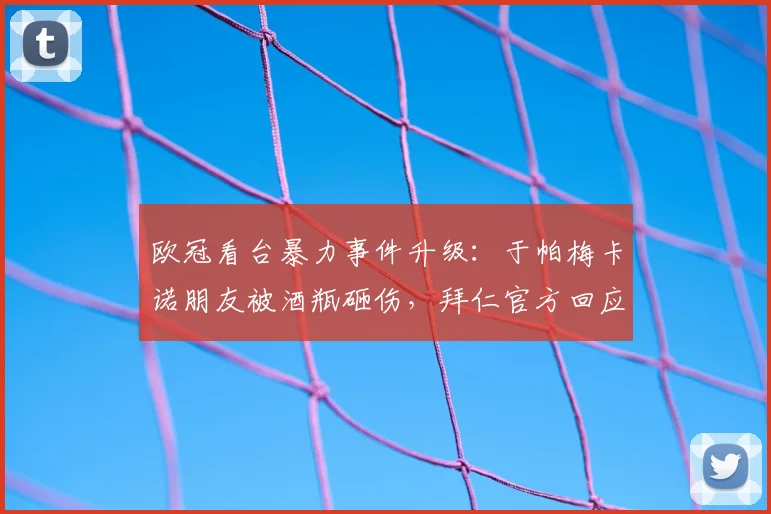 欧冠看台暴力事件升级：于帕梅卡诺朋友被酒瓶砸伤，拜仁官方回应及体育场安保问题解析