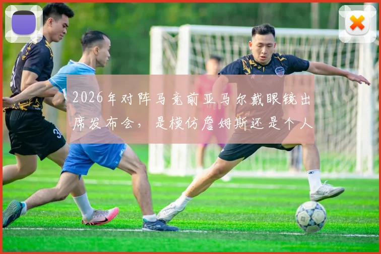 2026年对阵马竞前亚马尔戴眼镜出席发布会，是模仿詹姆斯还是个人风格？足球与篮球明星造型对比分析