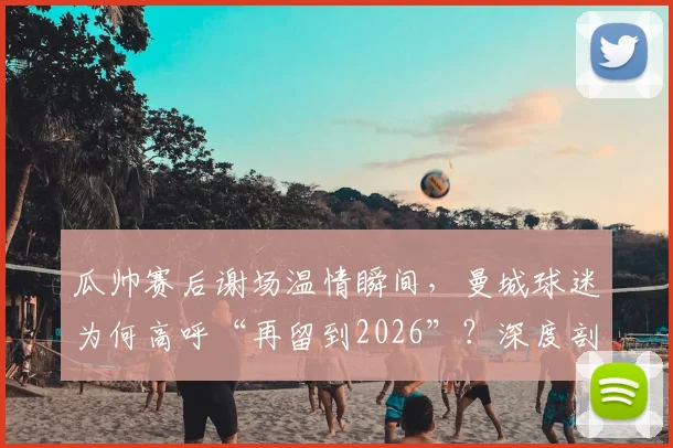 瓜帅赛后谢场温情瞬间，曼城球迷为何高呼“再留到2026”？深度剖析背后的故事与情感
