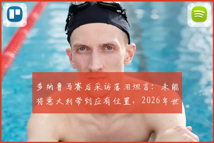 多纳鲁马赛后采访落泪坦言：未能将意大利带到应有位置，2026年世界杯前景引发球迷深度讨论
