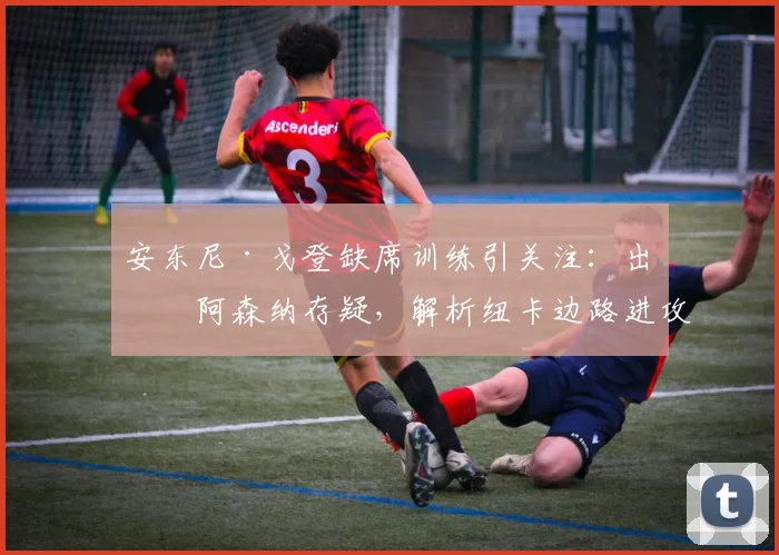 安东尼·戈登缺席训练引关注：出战阿森纳存疑，解析纽卡边路进攻潜在影响与埃迪·豪的备选方案