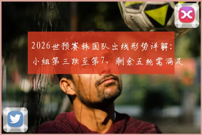 2026世预赛韩国队出线形势详解：小组第三跌至第7，剩余五轮需满足三大条件才能晋级，附对手赛程与晋级概率分析