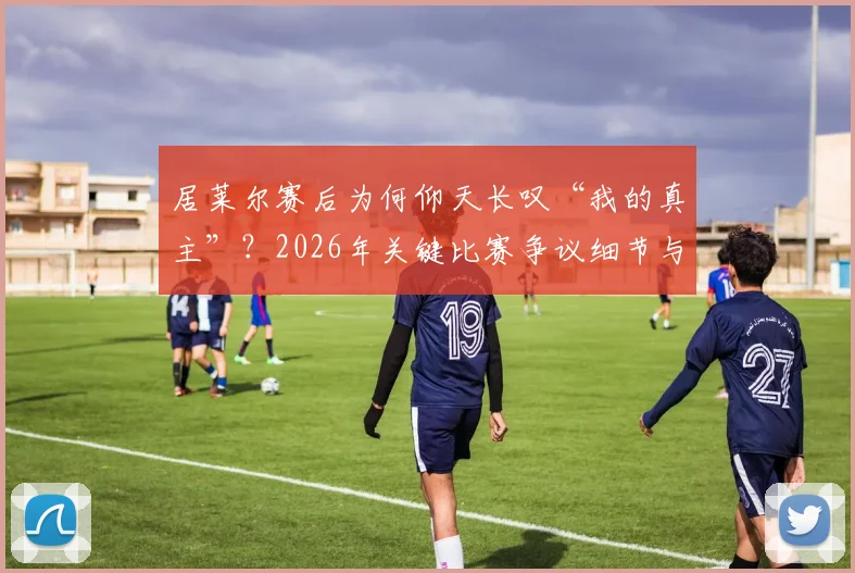 居莱尔赛后为何仰天长叹“我的真主”？2026年关键比赛争议细节与球员情绪深度解读