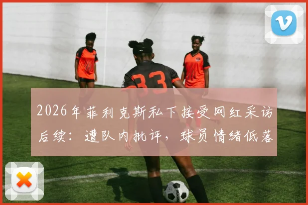 2026年菲利克斯私下接受网红采访后续：遭队内批评，球员情绪低落原因及事件梳理