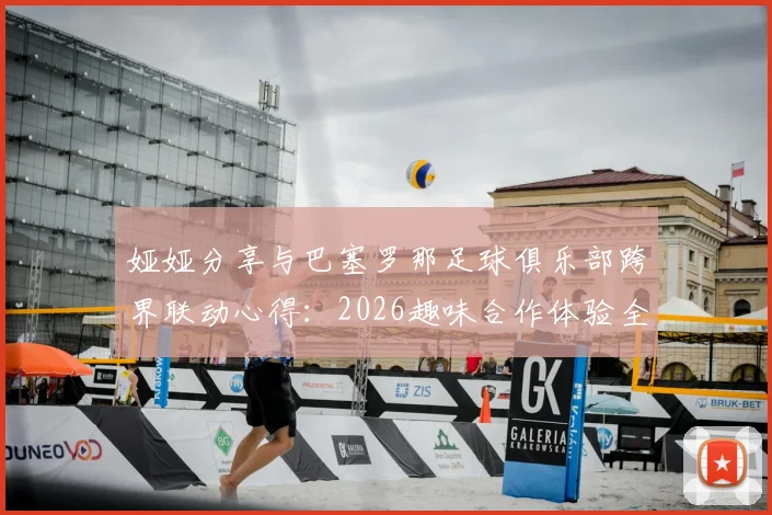 娅娅分享与巴塞罗那足球俱乐部跨界联动心得：2026趣味合作体验全记录