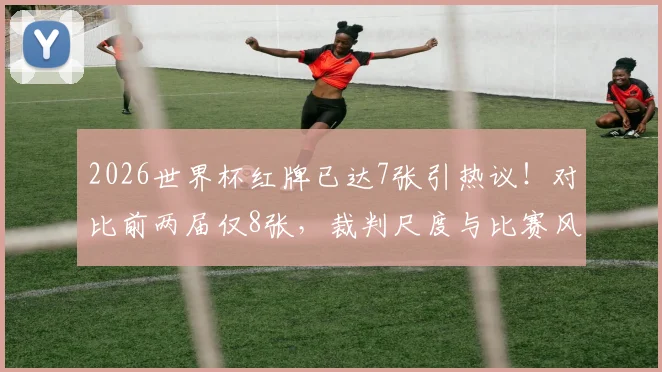 2026世界杯红牌已达7张引热议！对比前两届仅8张，裁判尺度与比赛风格变化深度解析