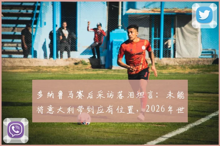 多纳鲁马赛后采访落泪坦言：未能将意大利带到应有位置，2026年世界杯前景引发球迷深度讨论