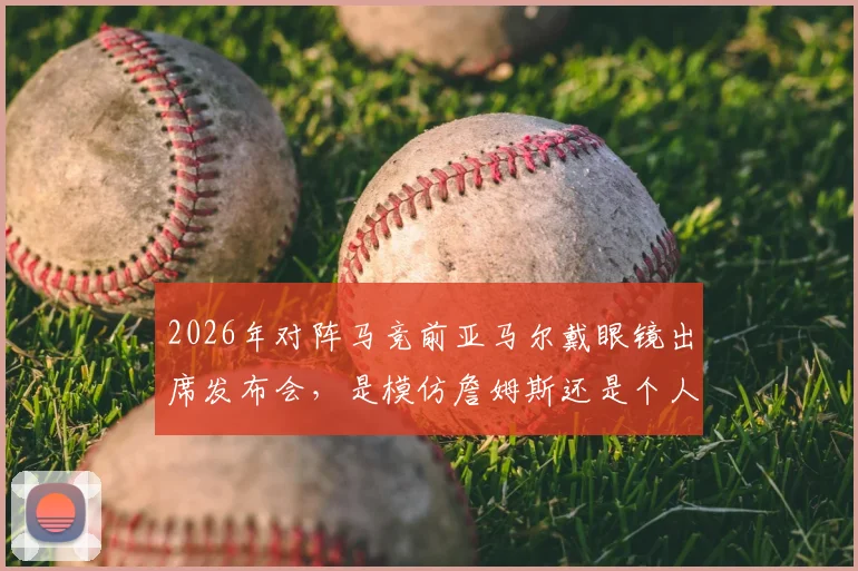 2026年对阵马竞前亚马尔戴眼镜出席发布会，是模仿詹姆斯还是个人风格？足球与篮球明星造型对比分析