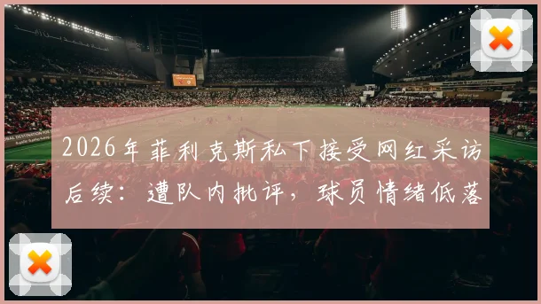 2026年菲利克斯私下接受网红采访后续：遭队内批评，球员情绪低落原因及事件梳理