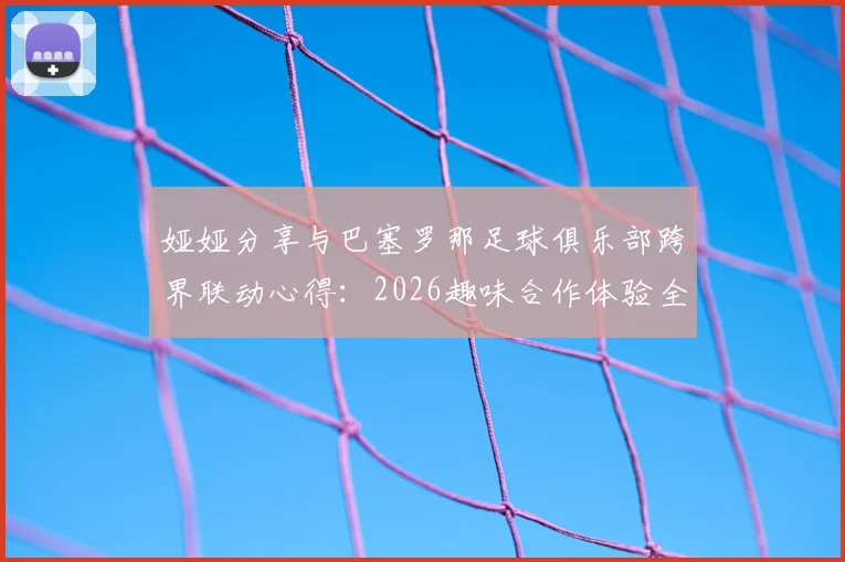 娅娅分享与巴塞罗那足球俱乐部跨界联动心得：2026趣味合作体验全记录