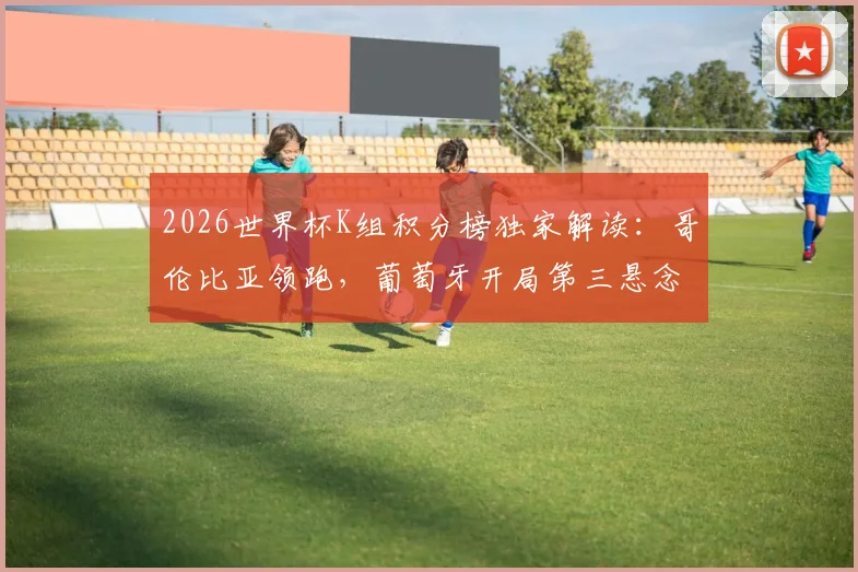 2026世界杯K组积分榜独家解读:哥伦比亚领跑,葡萄牙开局第三悬念丛生,出线形势全解析