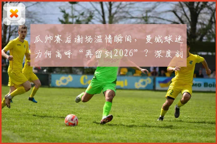 瓜帅赛后谢场温情瞬间,曼城球迷为何高呼“再留到2026”?深度剖析背后的故事与情感