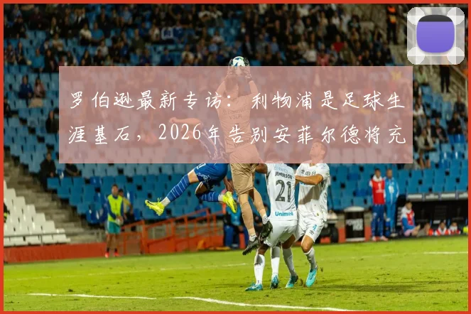 罗伯逊最新专访：利物浦是足球生涯基石，2026年告别安菲尔德将充满不舍与怀念