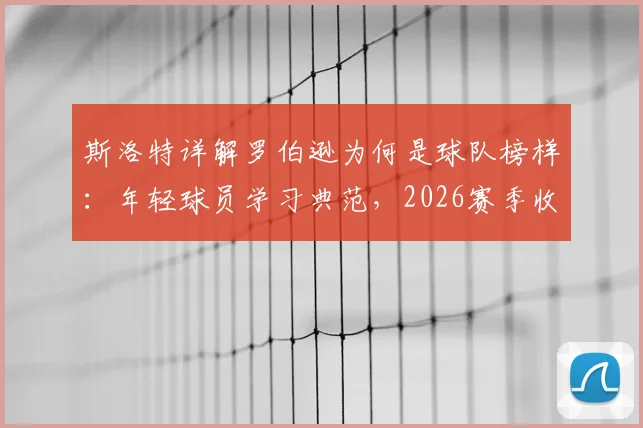 斯洛特详解罗伯逊为何是球队榜样：年轻球员学习典范，2026赛季收官全力冲刺最佳状态