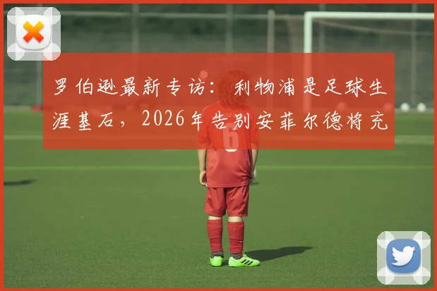 罗伯逊最新专访:利物浦是足球生涯基石,2026年告别安菲尔德将充满不舍与怀念