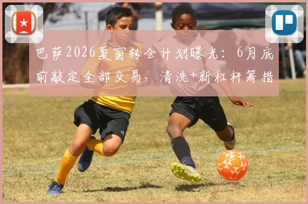 巴萨2026夏窗转会计划曝光：6月底前敲定全部交易，清洗+新杠杆筹措资金，潜在目标分析